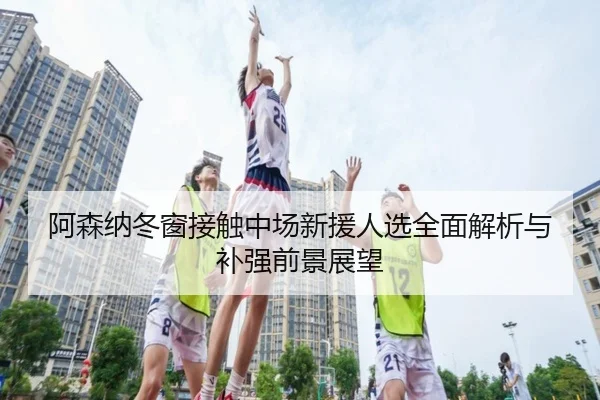 阿森纳冬窗接触中场新援人选全面解析与补强前景展望 - XINGKONG