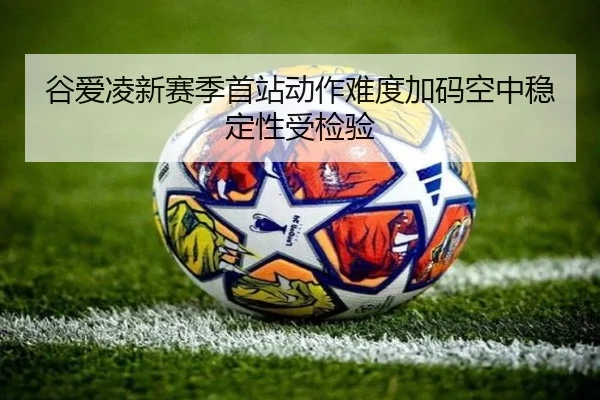 谷爱凌新赛季首站动作难度加码空中稳定性受检验 - XINGKONG